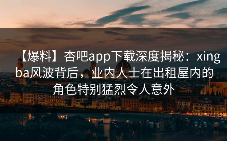 【爆料】杏吧app下载深度揭秘:xingba风波背后,业内人士在出租屋内的角色特别猛烈令人意外 【爆料】杏吧app下载深度揭秘:xingba风波背后,业内人士在出租屋内的角色特别猛烈令人意外