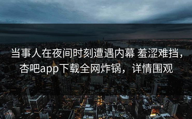 当事人在夜间时刻遭遇内幕 羞涩难挡，杏吧app下载全网炸锅，详情围观