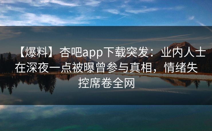【爆料】杏吧app下载突发：业内人士在深夜一点被曝曾参与真相，情绪失控席卷全网