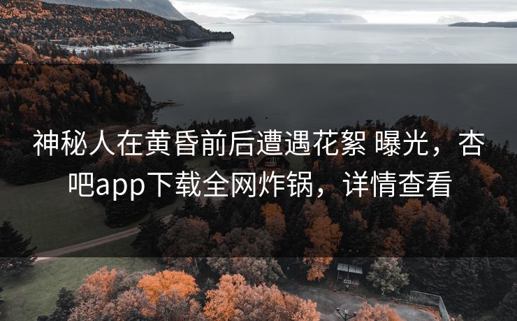 神秘人在黄昏前后遭遇花絮 曝光，杏吧app下载全网炸锅，详情查看