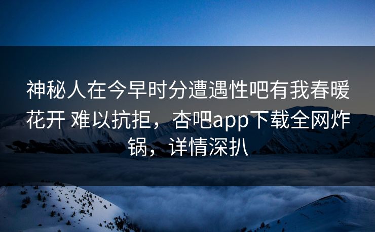 神秘人在今早时分遭遇性吧有我春暖花开 难以抗拒，杏吧app下载全网炸锅，详情深扒