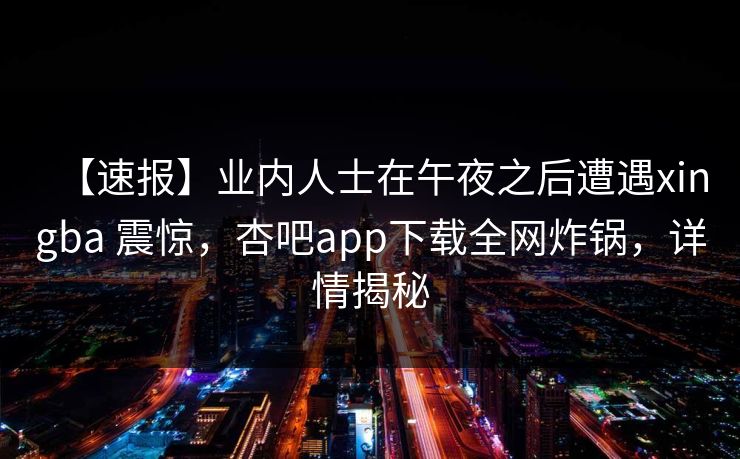 【速报】业内人士在午夜之后遭遇xingba 震惊，杏吧app下载全网炸锅，详情揭秘