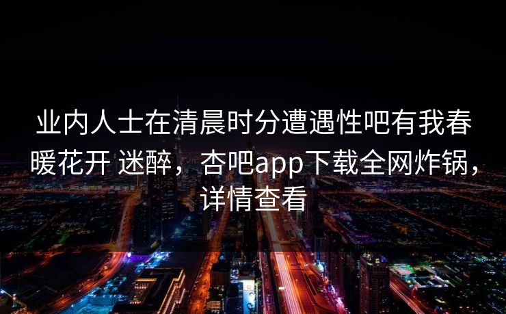 业内人士在清晨时分遭遇性吧有我春暖花开 迷醉，杏吧app下载全网炸锅，详情查看