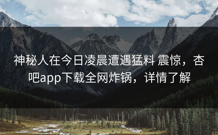 神秘人在今日凌晨遭遇猛料 震惊，杏吧app下载全网炸锅，详情了解