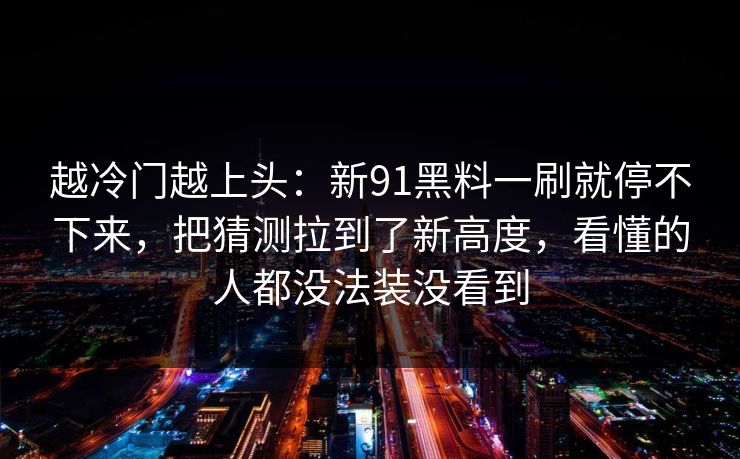 越冷门越上头：新91黑料一刷就停不下来，把猜测拉到了新高度，看懂的人都没法装没看到