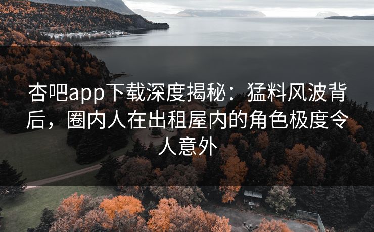 杏吧app下载深度揭秘：猛料风波背后，圈内人在出租屋内的角色极度令人意外