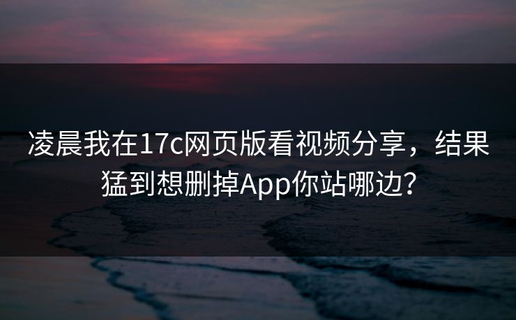 凌晨我在17c网页版看视频分享，结果猛到想删掉App你站哪边？