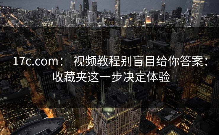 17c.com： 视频教程别盲目给你答案： 收藏夹这一步决定体验