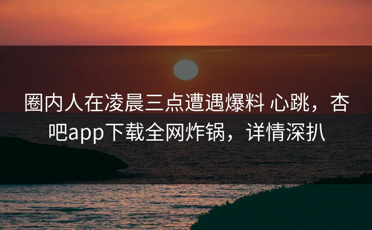 圈内人在凌晨三点遭遇爆料 心跳，杏吧app下载全网炸锅，详情深扒