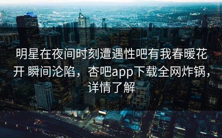 明星在夜间时刻遭遇性吧有我春暖花开 瞬间沦陷，杏吧app下载全网炸锅，详情了解