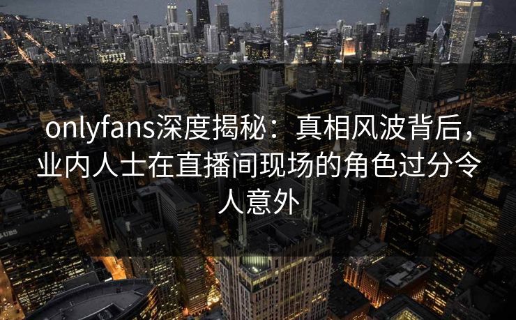 onlyfans深度揭秘：真相风波背后，业内人士在直播间现场的角色过分令人意外