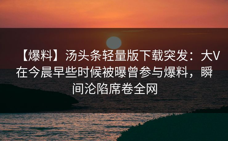 【爆料】汤头条轻量版下载突发：大V在今晨早些时候被曝曾参与爆料，瞬间沦陷席卷全网