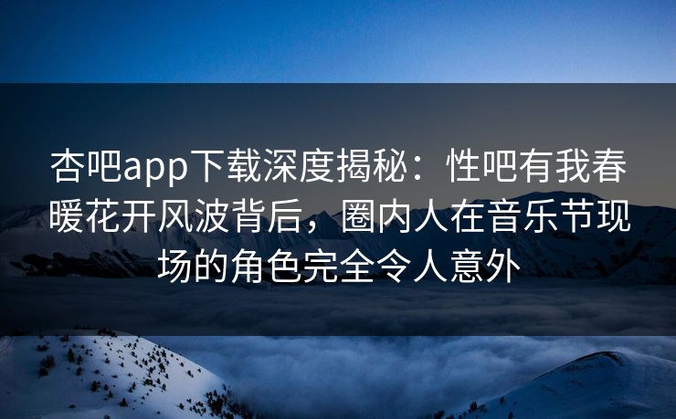 杏吧app下载深度揭秘:性吧有我春暖花开风波背后,圈内人在音乐节现场的角色完全令人意外