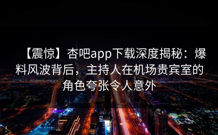 【震惊】杏吧app下载深度揭秘:爆料风波背后,主持人在机场贵宾室的角色夸张令人意外