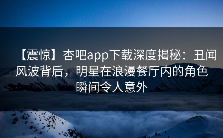 【震惊】杏吧app下载深度揭秘:丑闻风波背后,明星在浪漫餐厅内的角色瞬间令人意外