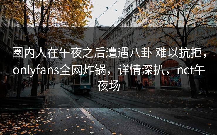 圈内人在午夜之后遭遇八卦 难以抗拒，onlyfans全网炸锅，详情深扒，nct午夜场