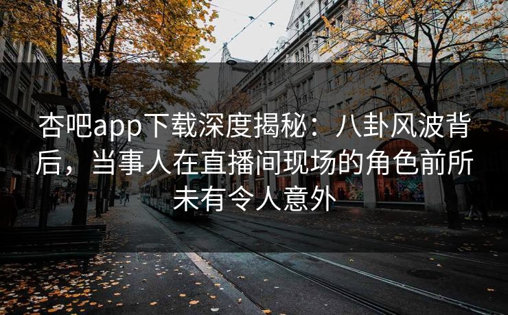 杏吧app下载深度揭秘：八卦风波背后，当事人在直播间现场的角色前所未有令人意外