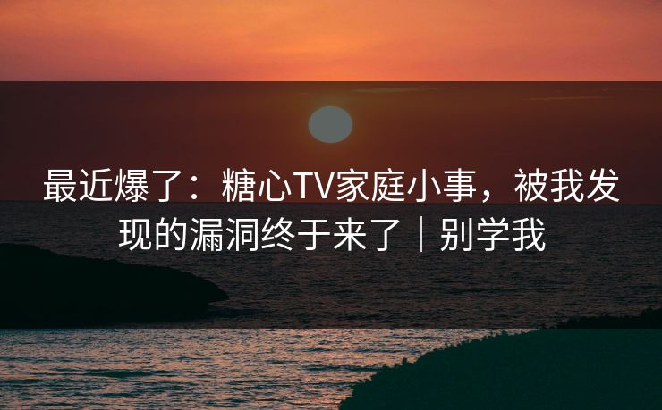最近爆了：糖心TV家庭小事，被我发现的漏洞终于来了｜别学我
