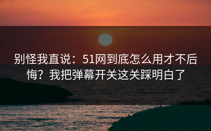 别怪我直说：51网到底怎么用才不后悔？我把弹幕开关这关踩明白了