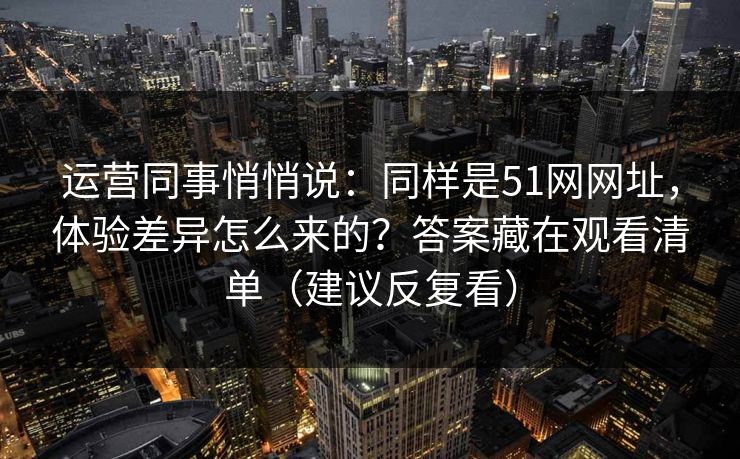 运营同事悄悄说：同样是51网网址，体验差异怎么来的？答案藏在观看清单（建议反复看）
