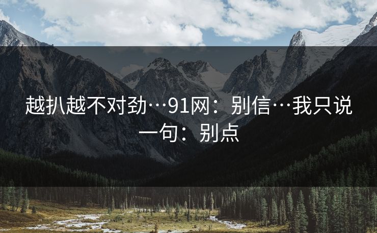 越扒越不对劲…91网：别信…我只说一句：别点